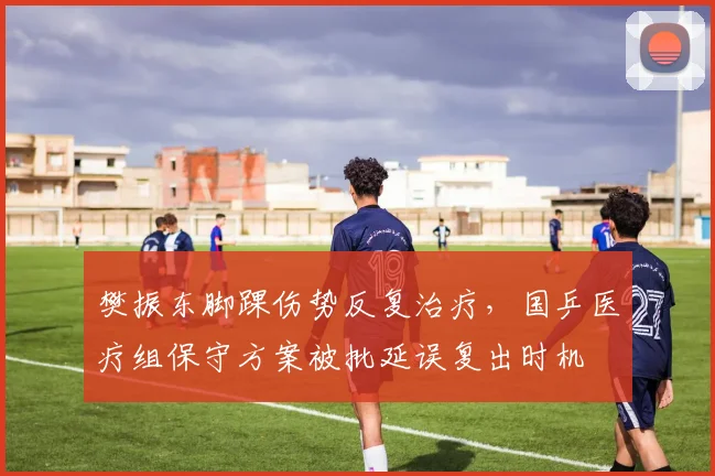 樊振东脚踝伤势反复治疗，国乒医疗组保守方案被批延误复出时机