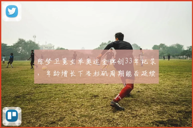 陈梦卫冕女单奥运金牌创33年纪录,年龄增长下洛杉矶周期能否延续辉煌?