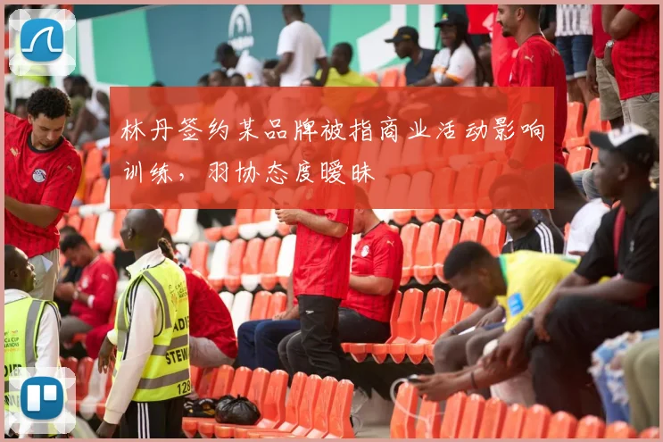 林丹签约某品牌被指商业活动影响训练,羽协态度暧昧