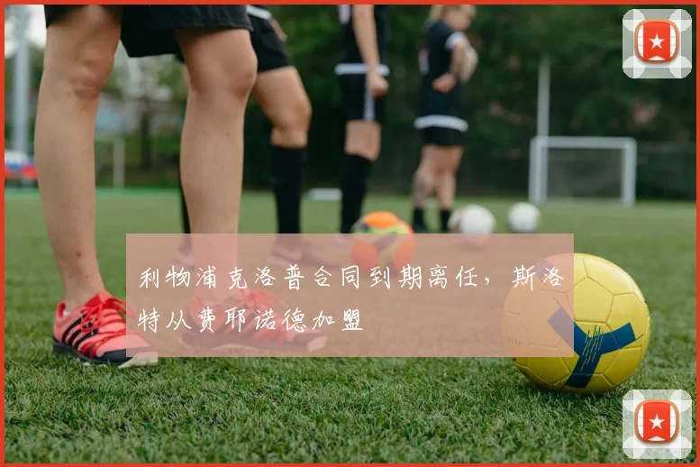利物浦克洛普合同到期离任,斯洛特从费耶诺德加盟