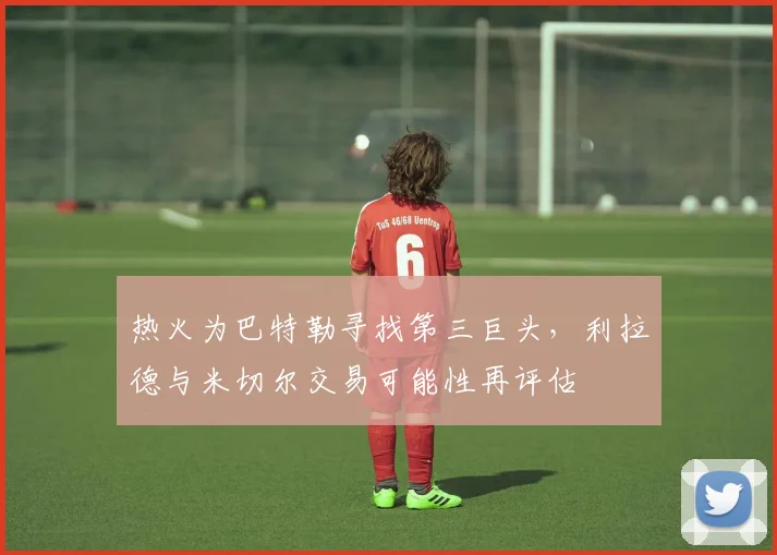 热火为巴特勒寻找第三巨头,利拉德与米切尔交易可能性再评估