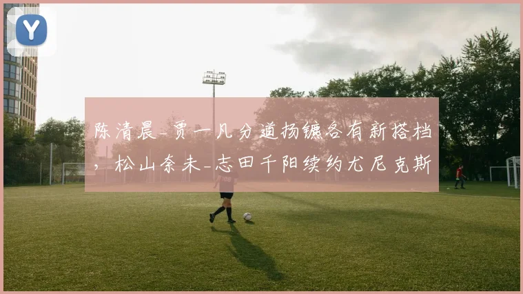 陈清晨_贾一凡分道扬镳各有新搭档,松山奈未_志田千阳续约尤尼克斯费用创女双纪录