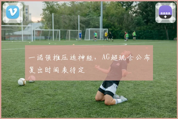 一诺颈椎压迫神经,AG超玩会公布复出时间表待定