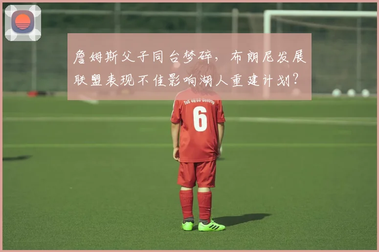 詹姆斯父子同台梦碎,布朗尼发展联盟表现不佳影响湖人重建计划?