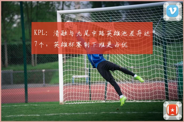 KPL:清融与九尾中路英雄池差异达7个,英雄杯赛制下谁更占优