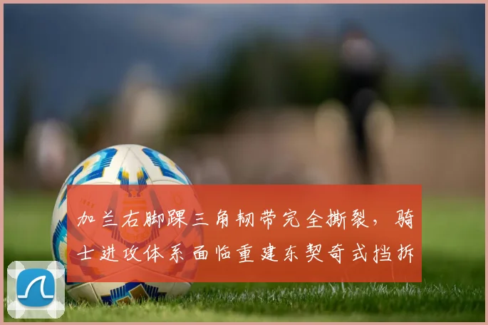 加兰右脚踝三角韧带完全撕裂,骑士进攻体系面临重建东契奇式挡拆